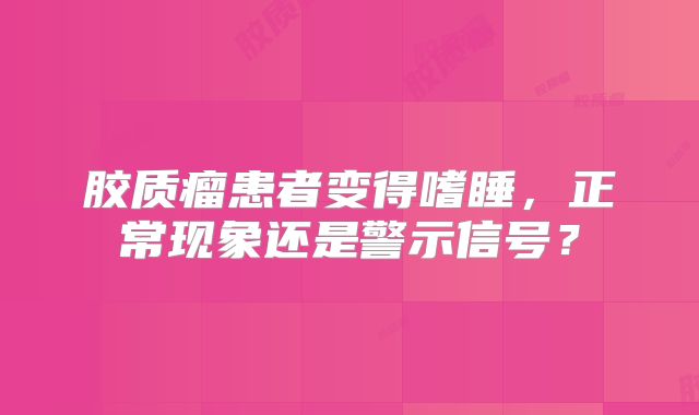 胶质瘤患者变得嗜睡，正常现象还是警示信号？