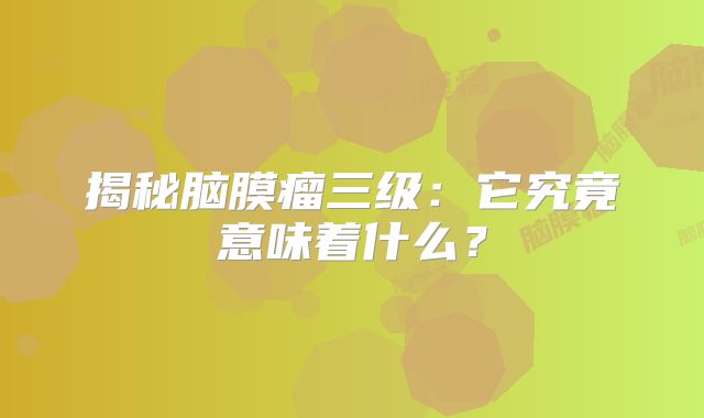 揭秘脑膜瘤三级：它究竟意味着什么？