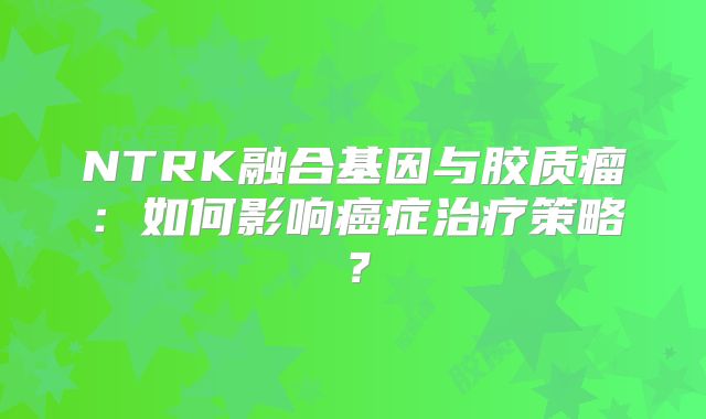 NTRK融合基因与胶质瘤：如何影响癌症治疗策略？