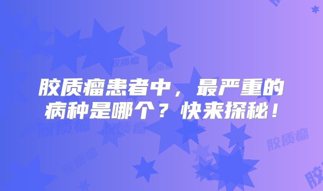 胶质瘤患者中，最严重的病种是哪个？快来探秘！