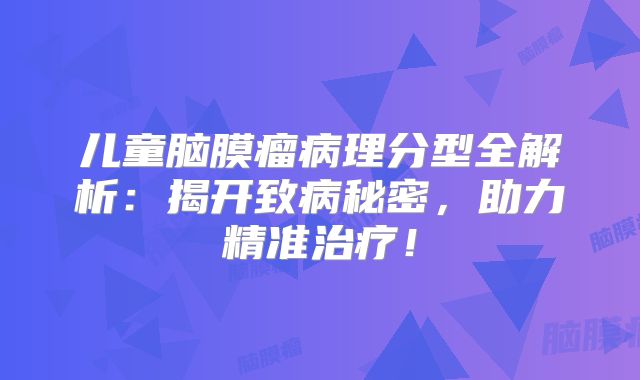 儿童脑膜瘤病理分型全解析：揭开致病秘密，助力精准治疗！