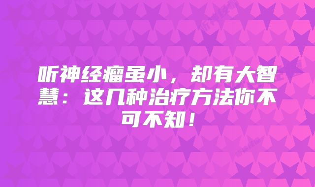 听神经瘤虽小，却有大智慧：这几种治疗方法你不可不知！