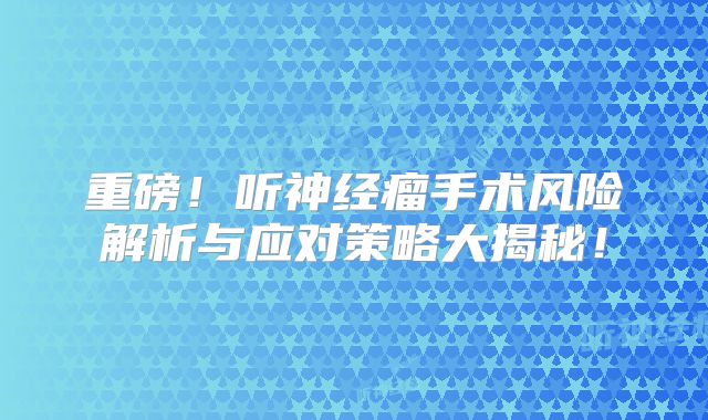 重磅！听神经瘤手术风险解析与应对策略大揭秘！