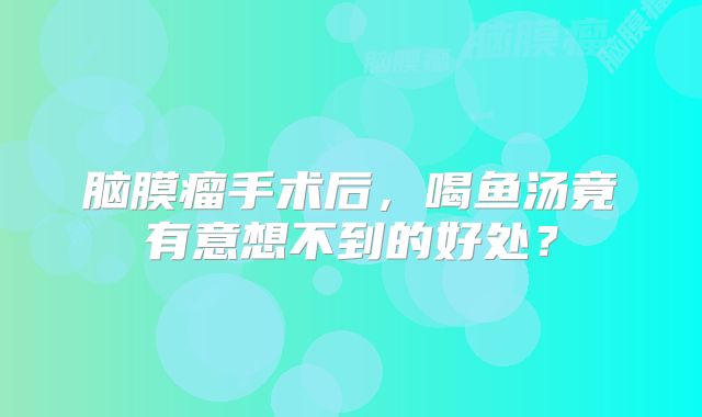 脑膜瘤手术后，喝鱼汤竟有意想不到的好处？