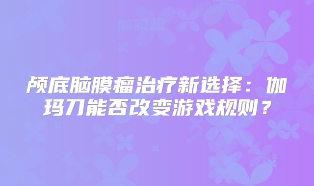 颅底脑膜瘤治疗新选择：伽玛刀能否改变游戏规则？