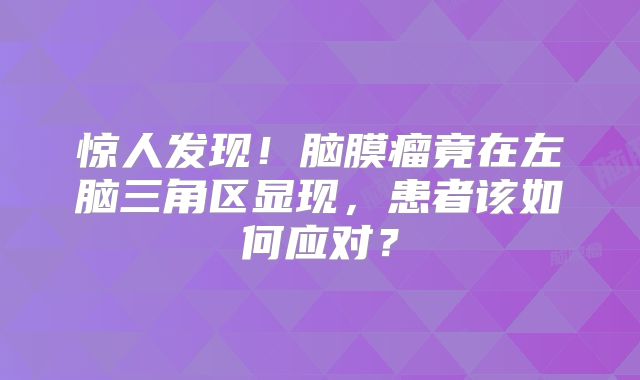 惊人发现！脑膜瘤竟在左脑三角区显现，患者该如何应对？