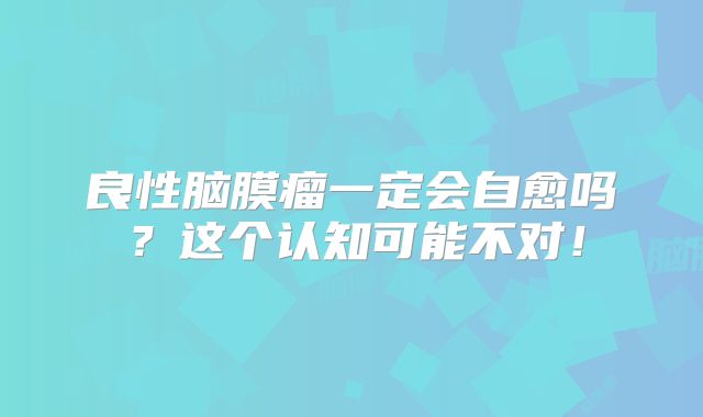 良性脑膜瘤一定会自愈吗？这个认知可能不对！