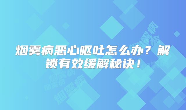 烟雾病恶心呕吐怎么办？解锁有效缓解秘诀！