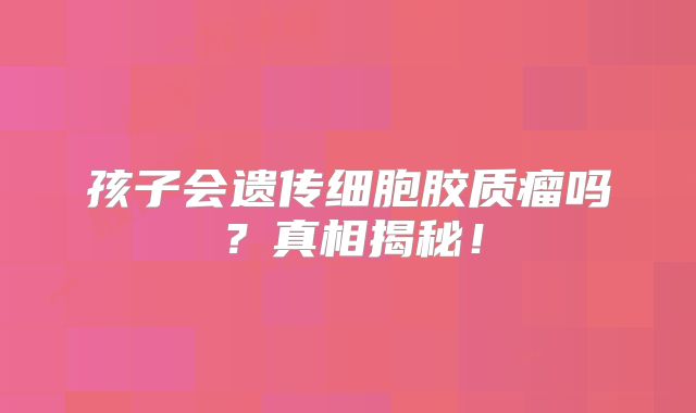 孩子会遗传细胞胶质瘤吗？真相揭秘！