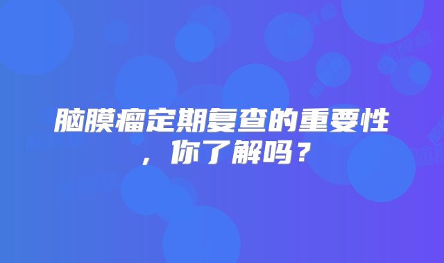 脑膜瘤定期复查的重要性，你了解吗？