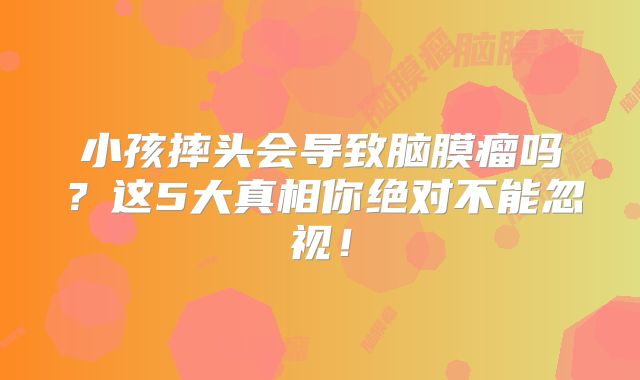 小孩摔头会导致脑膜瘤吗？这5大真相你绝对不能忽视！