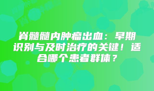 脊髓髓内肿瘤出血：早期识别与及时治疗的关键！适合哪个患者群体？
