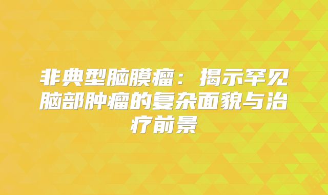 非典型脑膜瘤：揭示罕见脑部肿瘤的复杂面貌与治疗前景