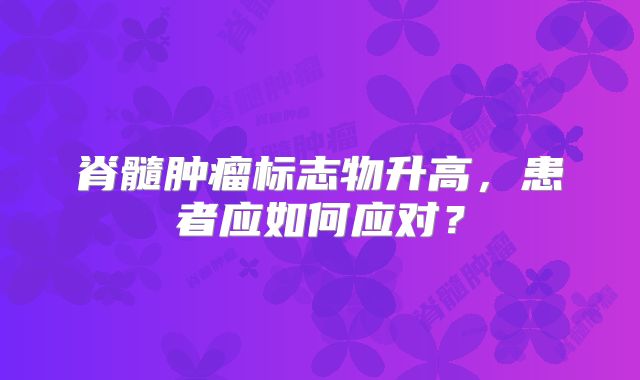 脊髓肿瘤标志物升高，患者应如何应对？