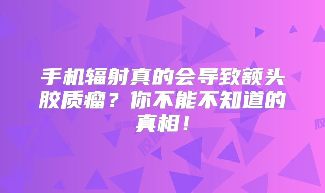 手机辐射真的会导致额头胶质瘤？你不能不知道的真相！