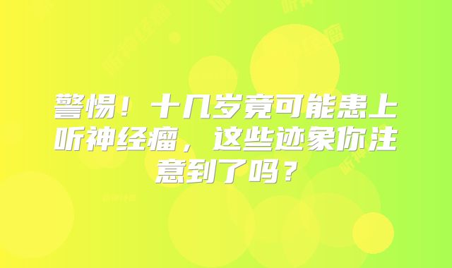 警惕！十几岁竟可能患上听神经瘤，这些迹象你注意到了吗？