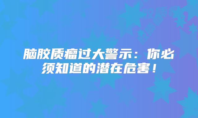 脑胶质瘤过大警示：你必须知道的潜在危害！