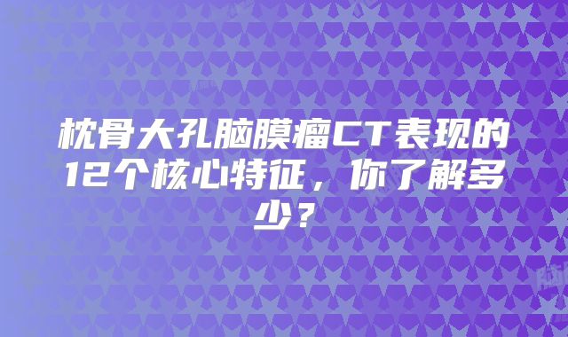 枕骨大孔脑膜瘤CT表现的12个核心特征，你了解多少？