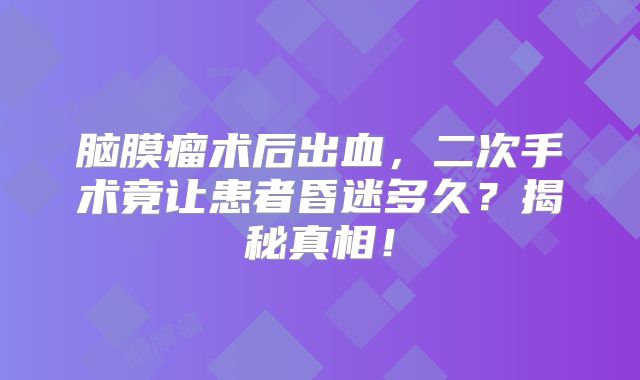 脑膜瘤术后出血，二次手术竟让患者昏迷多久？揭秘真相！