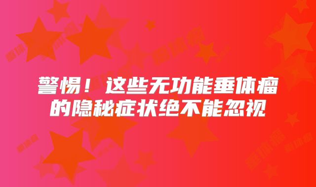 警惕！这些无功能垂体瘤的隐秘症状绝不能忽视