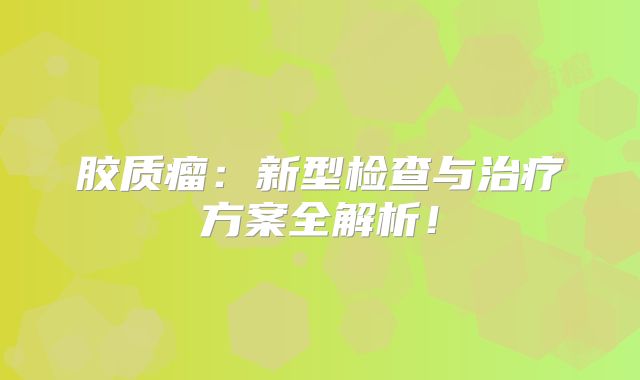 胶质瘤：新型检查与治疗方案全解析！