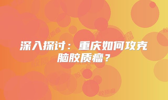 深入探讨：重庆如何攻克脑胶质瘤？