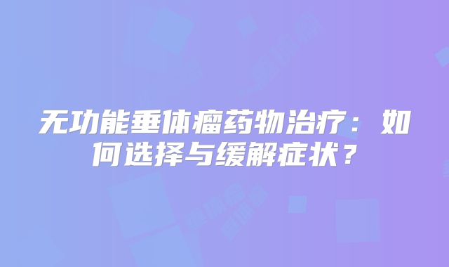 无功能垂体瘤药物治疗：如何选择与缓解症状？