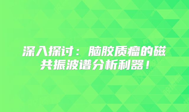 深入探讨：脑胶质瘤的磁共振波谱分析利器！