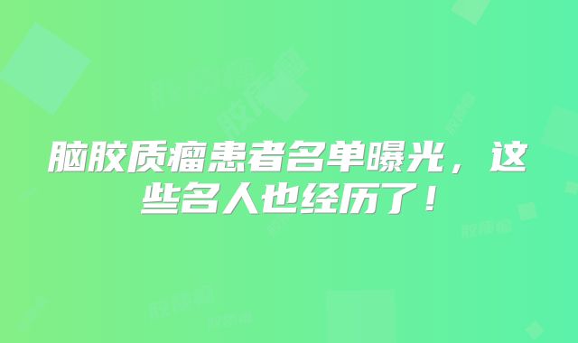 脑胶质瘤患者名单曝光，这些名人也经历了！