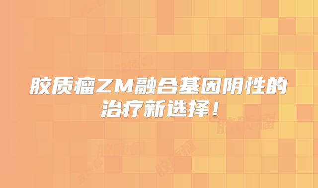 胶质瘤ZM融合基因阴性的治疗新选择！
