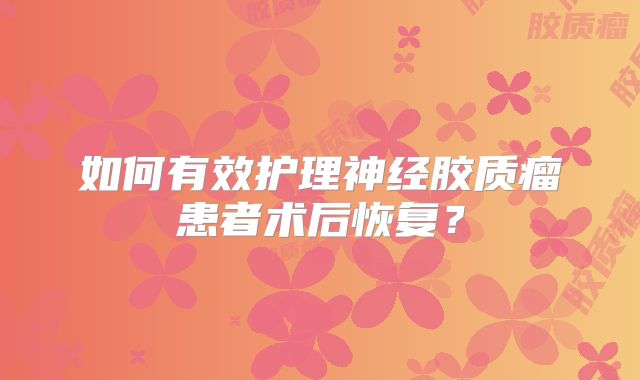 如何有效护理神经胶质瘤患者术后恢复？