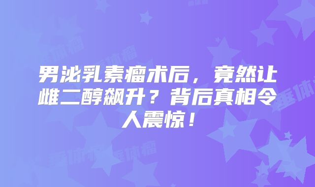 男泌乳素瘤术后，竟然让雌二醇飙升？背后真相令人震惊！