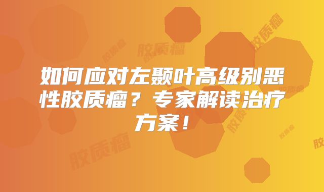 如何应对左颞叶高级别恶性胶质瘤？专家解读治疗方案！