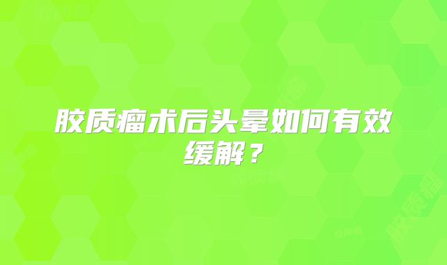 胶质瘤术后头晕如何有效缓解？