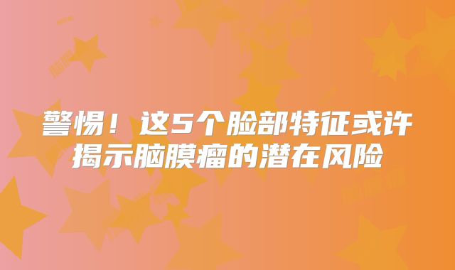 警惕！这5个脸部特征或许揭示脑膜瘤的潜在风险
