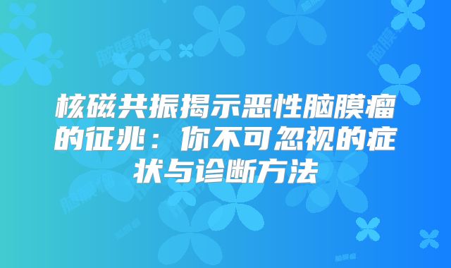 核磁共振揭示恶性脑膜瘤的征兆：你不可忽视的症状与诊断方法