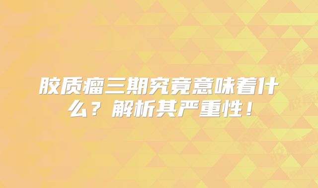 胶质瘤三期究竟意味着什么？解析其严重性！