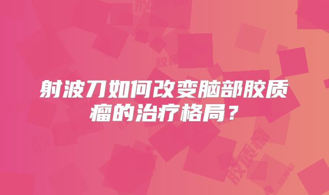 射波刀如何改变脑部胶质瘤的治疗格局？