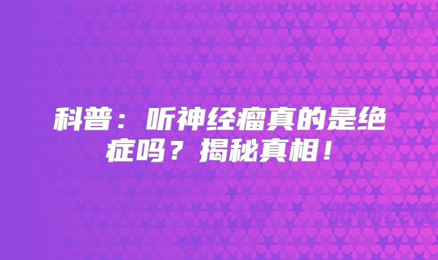 科普：听神经瘤真的是绝症吗？揭秘真相！