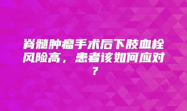 脊髓肿瘤手术后下肢血栓风险高，患者该如何应对？