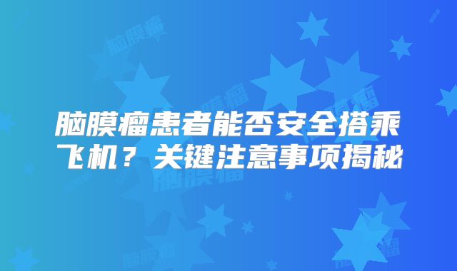脑膜瘤患者能否安全搭乘飞机？关键注意事项揭秘