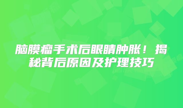 脑膜瘤手术后眼睛肿胀！揭秘背后原因及护理技巧