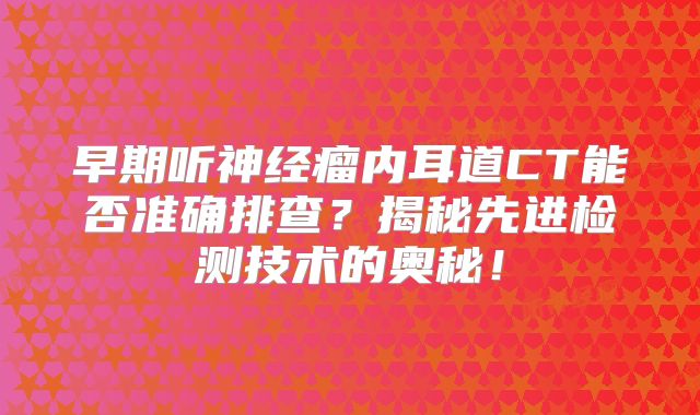 早期听神经瘤内耳道CT能否准确排查？揭秘先进检测技术的奥秘！
