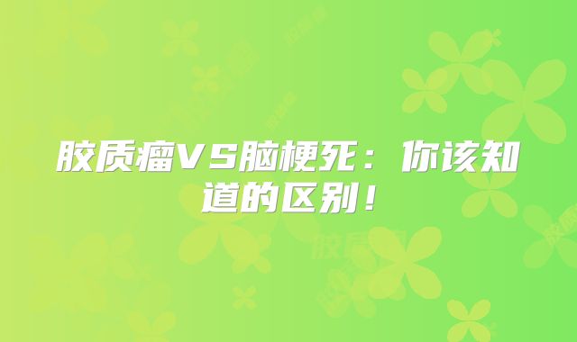 胶质瘤VS脑梗死：你该知道的区别！
