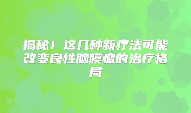 揭秘！这几种新疗法可能改变良性脑膜瘤的治疗格局