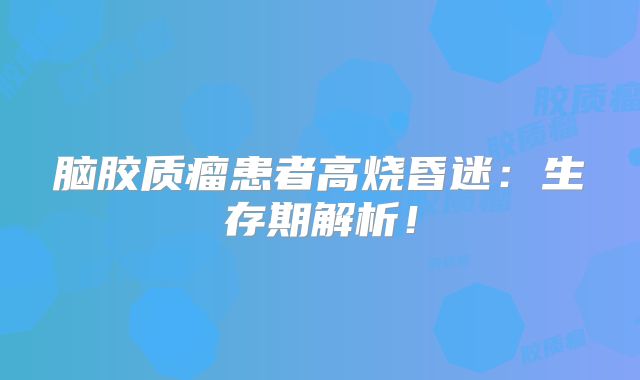 脑胶质瘤患者高烧昏迷：生存期解析！