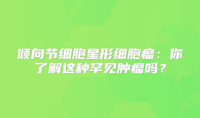 倾向节细胞星形细胞瘤：你了解这种罕见肿瘤吗？