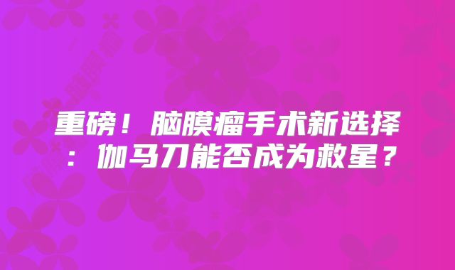 重磅！脑膜瘤手术新选择：伽马刀能否成为救星？