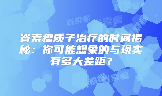 脊索瘤质子治疗的时间揭秘：你可能想象的与现实有多大差距？