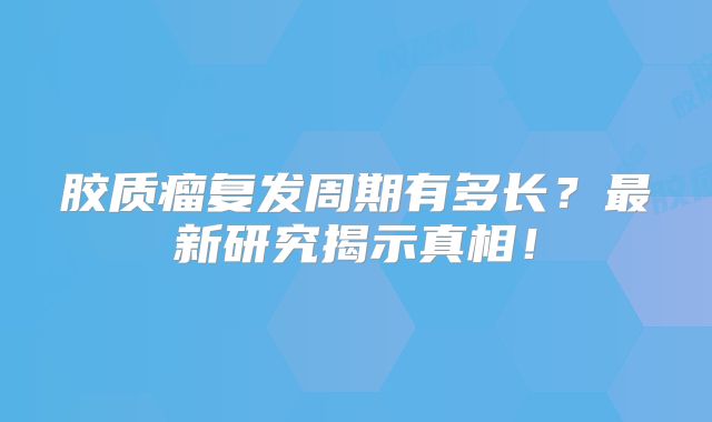 胶质瘤复发周期有多长？最新研究揭示真相！
